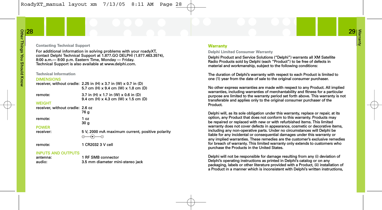 Warranty29Other Things You Should Know28WarrantyDelphi Limited Consumer WarrantyDelphi Product and Service Solutions (“Delphi”) warrants all XM SatelliteRadio Products sold by Delphi (each “Product”) to be free of defects in material and workmanship, subject to the following conditions:The duration of Delphi’s warranty with respect to each Product is limited toone (1) year from the date of sale to the original consumer purchaser.No other express warranties are made with respect to any Product. All impliedwarranties, including warranties of merchantability and fitness for a particularpurpose are limited to the warranty period set forth above. This warranty is nottransferable and applies only to the original consumer purchaser of theProduct.Delphi will, as its sole obligation under this warranty, replace or repair, at itsoption, any Product that does not conform to this warranty. Products may be repaired or replaced with new or with refurbished items. This limited warranty does not cover defects in appearance, cosmetic or decorative items,including any non-operative parts. Under no circumstances will Delphi beliable for any incidental or consequential damages under this warranty or any implied warranties. These remedies are the customer’s exclusive remediesfor breach of warranty. This limited warranty only extends to customers whopurchase the Products in the United States.Delphi will not be responsible for damage resulting from any (i) deviation ofDelphi’s operating instructions as printed in Delphi’s catalog or on any packaging, labels or other literature provided with a Product, (ii) installation ofa Product in a manner which is inconsistent with Delphi’s written instructions,Contacting Technical SupportFor additional information in solving problems with your roadyXT, contact Delphi Technical Support at 1.877.GO DELPHI (1.877.463.3574), 8:00 a.m.— 8:00 p.m. Eastern Time, Monday — Friday.Technical Support is also available at www.delphi.com.Technical InformationDIMENSIONSreceiver, without cradle:  2.25 in (H) x 3.7 in (W) x 0.7 in (D)5.7 cm (H) x 9.4 cm (W) x 1.8 cm (D)remote: 3.7 in (H) x 1.7 in (W) x 0.6 in (D)9.4 cm (H) x 4.3 cm (W) x 1.5 cm (D)WEIGHTreceiver, without cradle: 2.6 oz76 gremote: 1 oz30 gPOWERreceiver:  5 V, 2000 mA maximum current, positive polarityremote:  1 CR2032 3 V cellINPUTS AND OUTPUTSantenna:  1 RF SMB connectoraudio:  3.5 mm diameter mini-stereo jackRoadyXT_manual layout xm  7/13/05  8:11 AM  Page 28