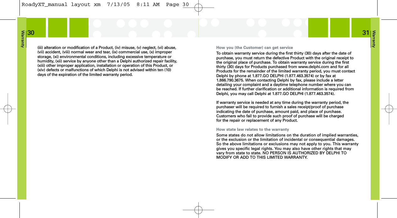 Warranty31How you (the Customer) can get serviceTo obtain warranty service during the first thirty (30) days after the date ofpurchase, you must return the defective Product with the original receipt tothe original place of purchase. To obtain warranty service during the first thirty (30) days for Products purchased from www.delphi.com and for allProducts for the remainder of the limited warranty period, you must contactDelphi by phone at 1.877.GO DELPHI (1.877.463.3574) or by fax at1.866.790.3675. When contacting Delphi by fax, please include a letter detailing your complaint and a daytime telephone number where you can be reached. If further clarification or additional information is required fromDelphi, you may call Delphi at 1.877.GO DELPHI (1.877.463.3574).If warranty service is needed at any time during the warranty period, the purchaser will be required to furnish a sales receipt/proof of purchase indicating the date of purchase, amount paid, and place of purchase.Customers who fail to provide such proof of purchase will be charged for the repair or replacement of any Product.How state law relates to the warrantySome states do not allow limitations on the duration of implied warranties,or the exclusion or the limitation of incidental or consequential damages.So the above limitations or exclusions may not apply to you. This warrantygives you specific legal rights. You may also have other rights that mayvary from state to state. NO PERSON IS AUTHORIZED BY DELPHI TO MODIFY OR ADD TO THIS LIMITED WARRANTY.Warranty30(iii) alteration or modification of a Product, (iv) misuse, (v) neglect, (vi) abuse,(vii) accident, (viii) normal wear and tear, (ix) commercial use, (x) improperstorage, (xi) environmental conditions, including excessive temperature orhumidity, (xii) service by anyone other than a Delphi authorized repair facility,(xiii) other improper application, installation or operation of this Product, or(xiv) defects or malfunctions of which Delphi is not advised within ten (10)days of the expiration of the limited warranty period.RoadyXT_manual layout xm  7/13/05  8:11 AM  Page 30