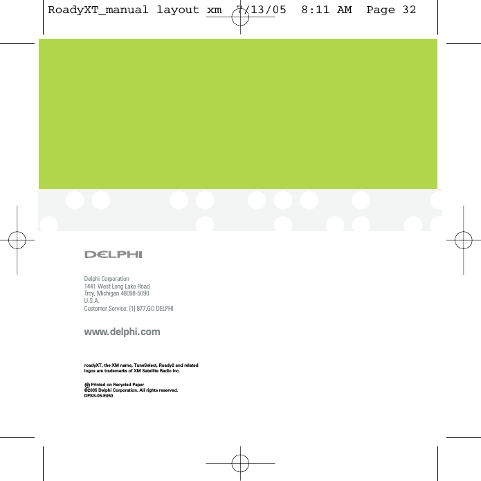 Delphi Corporation1441 West Long Lake RoadTroy, Michigan 48098-5090U.S.A.Customer Service: [1] 877.GO DELPHIwww.delphi.comPrinted on Recycled Paper©2005 Delphi Corporation. All rights reserved.DPSS-05-E050roadyXT, the XM name, TuneSelect, Roady2 and relatedlogos are trademarks of XM Satellite Radio Inc.RoadyXT_manual layout xm  7/13/05  8:11 AM  Page 32