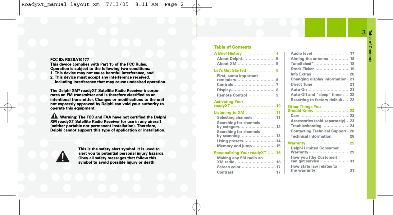 Table of Contents3A Brief History· · · · · · · · · · · · · · · · · · · · · · · · · 4About Delphi· · · · · · · · · · · · · · · · · · · · · · · · · 5About XM· · · · · · · · · · · · · · · · · · · · · · · · · · · · · 5Let’s Get Started· · · · · · · · · · · · · · · · · · · · · · 6First, some important reminders · · · · · · · · · · · · · · · · · · · · · · · · · · · · · 6Controls · · · · · · · · · · · · · · · · · · · · · · · · · · · · · · · 7Display· · · · · · · · · · · · · · · · · · · · · · · · · · · · · · · · · 8Remote Control · · · · · · · · · · · · · · · · · · · · · 9Activating Your roadyXT · · · · · · · · · · · · · · · · · · · · · · · · · · · · · · · · · 10Listening to XM · · · · · · · · · · · · · · · · · · · · · · · 11Selecting channels · · · · · · · · · · · · · · · · · 11Searching for channels by category· · · · · · · · · · · · · · · · · · · · · · · · · · · 12Searching for channels by scanning · · · · · · · · · · · · · · · · · · · · · · · · · · 13Using presets· · · · · · · · · · · · · · · · · · · · · · · · 14Memory and jump · · · · · · · · · · · · · · · · · 15Personalizing Your roadyXT · · · · · · · 16Making any FM radio an XM radio · · · · · · · · · · · · · · · · · · · · · · · · · · · · · · 16Screen color· · · · · · · · · · · · · · · · · · · · · · · · · · 17Contrast · · · · · · · · · · · · · · · · · · · · · · · · · · · · · · · 17Audio level · · · · · · · · · · · · · · · · · · · · · · · · · · · 17Aiming the antenna · · · · · · · · · · · · · · · 18TuneSelect™· · · · · · · · · · · · · · · · · · · · · · · · · · 18Stock Ticker · · · · · · · · · · · · · · · · · · · · · · · · · · 19Info Extras · · · · · · · · · · · · · · · · · · · · · · · · · · · · 20Changing display information · · 21Direct Tune · · · · · · · · · · · · · · · · · · · · · · · · · · · 21Auto-On · · · · · · · · · · · · · · · · · · · · · · · · · · · · · · · 21Auto-Off and “sleep” timer · · · · · 22Resetting to factory default · · · · · 22Other Things You Should Know · · · · · · · · · · · · · · · · · · · · · · · · · · 23Care · · · · · · · · · · · · · · · · · · · · · · · · · · · · · · · · · · · · 23Accessories (sold separately) · · · 23Troubleshooting · · · · · · · · · · · · · · · · · · · · 24Contacting Technical Support · · 28Technical Information · · · · · · · · · · · · · 28Warranty · · · · · · · · · · · · · · · · · · · · · · · · · · · · · · · · 29Delphi Limited Consumer Warranty · · · · · · · · · · · · · · · · · · · · · · · · · · · · · · 29How you (the Customer) can get service · · · · · · · · · · · · · · · · · · · · · · 31How state law relates to the warranty · · · · · · · · · · · · · · · · · · · · · · · · · 31FCC ID: RS2SA10177This device complies with Part 15 of the FCC Rules. Operation is subject to the following two conditions:1. This device may not cause harmful interference, and2. This device must accept any interference received, including interference that may cause undesired operation.The Delphi XM®roadyXT Satellite Radio Receiver incorpo-rates an FM transmitter and is therefore classified as anintentional transmitter. Changes or modifications to the unitnot expressly approved by Delphi can void your authority tooperate this equipment.Warning: The FCC and FAA have not certified the DelphiXM roadyXT Satellite Radio Receiver for use in any aircraft(neither portable nor permanent installation). Therefore,Delphi cannot support this type of application or installation.This is the safety alert symbol. It is used toalert you to potential personal injury hazards.Obey all safety messages that follow thissymbol to avoid possible injury or death.Table of ContentsTable of ContentsRoadyXT_manual layout xm  7/13/05  8:11 AM  Page 2
