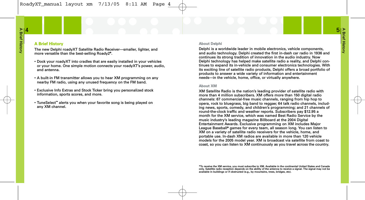 A Brief History5About DelphiDelphi is a worldwide leader in mobile electronics, vehicle components,and audio technology. Delphi created the first in-dash car radio in 1936 andcontinues its strong tradition of innovation in the audio industry. NowDelphi technology has helped make satellite radio a reality, and Delphi con-tinues to expand its in-vehicle and consumer electronics technologies. Withits exciting line of satellite radio products, Delphi offers a broad portfolio ofproducts to answer a wide variety of information and entertainmentneeds—in the vehicle, home, office, or virtually anywhere.About XMXM Satellite Radio is the nation’s leading provider of satellite radio withmore than 4 million subscribers. XM offers more than 150 digital radiochannels: 67 commercial-free music channels, ranging from hip hop toopera, rock to bluegrass, big band to reggae; 64 talk radio channels, includ-ing news, sports, comedy, and children’s programming; and 21 channels ofround-the-clock traffic and weather reports. Subscribers pay $12.95 amonth for the XM service, which was named Best Radio Service by themusic industry’s leading magazine Billboard at the 2004 DigitalEntertainment Awards. Exclusive programming on XM includes MajorLeague Baseball®games for every team, all season long. You can listen toXM on a variety of satellite radio receivers for the vehicle, home, andportable use. In-dash XM radios are available in more than 120 vehiclemodels for the 2005 model year. XM is broadcast via satellite from coast tocoast, so you can listen to XM continuously as you travel across the country. A Brief History4A Brief HistoryThe new Delphi roadyXT Satellite Radio Receiver—smaller, lighter, andmore versatile than the best-selling Roady2®.• Dock your roadyXT into cradles that are easily installed in your vehicles or your home. One simple motion connects your roadyXT’s power, audio,and antenna.• A built-in FM transmitter allows you to hear XM programming on any nearby FM radio, using any unused frequency on the FM band.• Exclusive Info Extras and Stock Ticker bring you personalized stock information, sports scores, and more.• TuneSelect™alerts you when your favorite song is being played on any XM channel.*To receive the XM service, you must subscribe to XM. Available in the continental United States and Canadaonly. Satellite radio reception depends on the ability of the antenna to receive a signal. The signal may not beavailable in buildings or if obstructed (e.g., by mountains, trees, bridges, etc).RoadyXT_manual layout xm  7/13/05  8:11 AM  Page 4