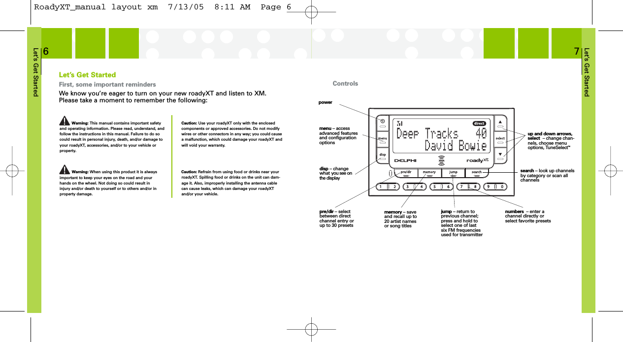 Let’s Get Started7Let’s Get StartedFirst, some important remindersWe know you’re eager to turn on your new roadyXT and listen to XM.Please take a moment to remember the following:Warning: This manual contains important safetyand operating information. Please read, understand, andfollow the instructions in this manual. Failure to do socould result in personal injury, death, and/or damage toyour roadyXT, accessories, and/or to your vehicle orproperty.Caution: Use your roadyXT only with the enclosedcomponents or approved accessories. Do not modifywires or other connectors in any way; you could causea malfunction, which could damage your roadyXT andwill void your warranty.Warning: When using this product it is alwaysimportant to keep your eyes on the road and yourhands on the wheel. Not doing so could result ininjury and/or death to yourself or to others and/or inproperty damage.Let’s Get Started6Caution: Refrain from using food or drinks near yourroadyXT. Spilling food or drinks on the unit can dam-age it. Also, improperly installing the antenna cablecan cause leaks, which can damage your roadyXTand/or your vehicle.Controlsdisp – changewhat you see onthe displayup and down arrows,select  – change chan-nels, choose menuoptions, TuneSelect™jump – return toprevious channel;press and hold toselect one of last six FM frequenciesused for transmitternumbers  – enter achannel directly orselect favorite presetsmenu – accessadvanced featuresand configurationoptionspre/dir – selectbetween directchannel entry orup to 30 presetssearch – look up channelsby category or scan allchannelsmemory – saveand recall up to20 artist namesor song titlespowerRoadyXT_manual layout xm  7/13/05  8:11 AM  Page 6