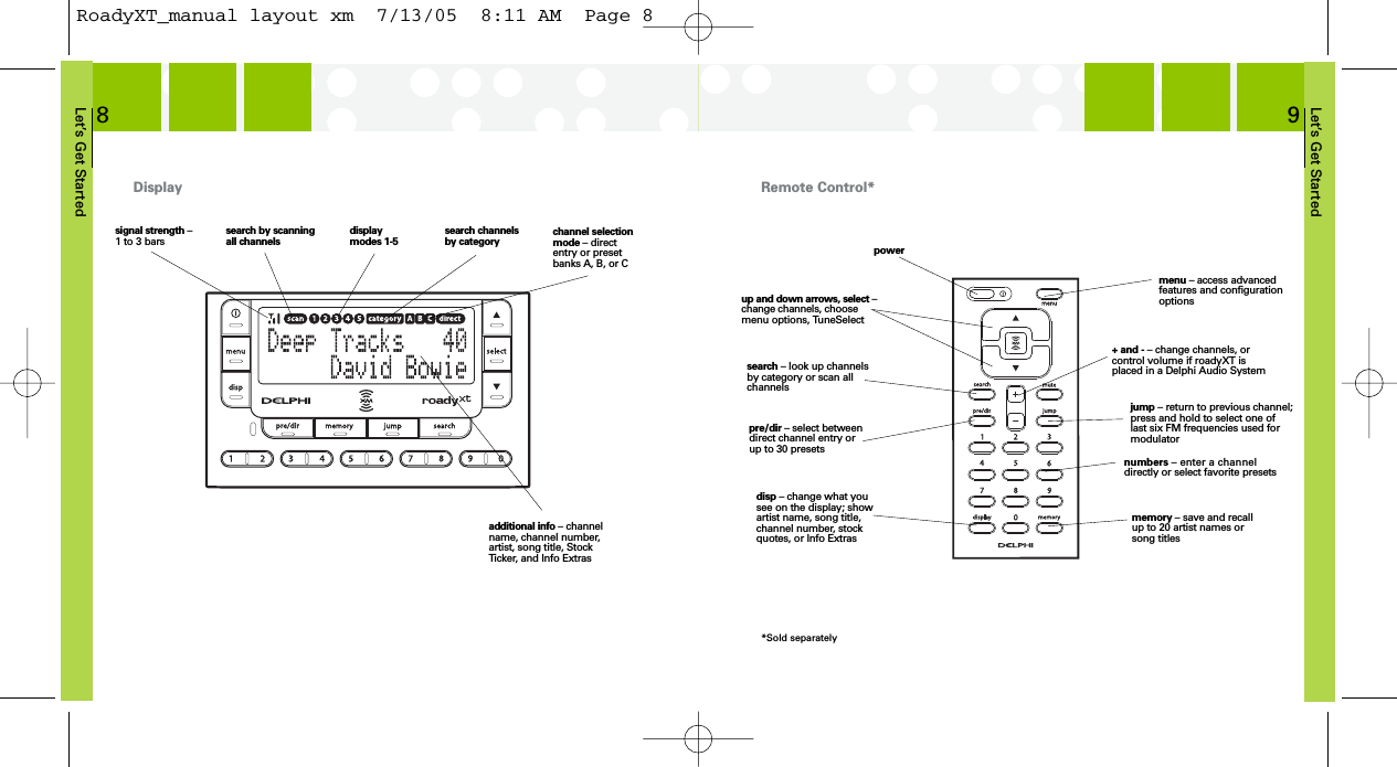 Let’s Get Started9Let’s Get Started8Display Remote Control*signal strength –1 to 3 barssearch by scanningall channelsdisplaymodes 1-5search channelsby category channel selectionmode – directentry or presetbanks A, B, or Cadditional info – channelname, channel number,artist, song title, StockTicker, and Info Extrasup and down arrows, select –change channels, choosemenu options, TuneSelectpowermemory – save and recallup to 20 artist names orsong titlesdisp – change what yousee on the display; showartist name, song title,channel number, stockquotes, or Info Extraspre/dir – select betweendirect channel entry orup to 30 presetssearch – look up channelsby category or scan allchannelsjump – return to previous channel;press and hold to select one oflast six FM frequencies used formodulatormenu – access advancedfeatures and configurationoptionsnumbers – enter a channeldirectly or select favorite presets+ and - – change channels, orcontrol volume if roadyXT isplaced in a Delphi Audio System*Sold separatelyRoadyXT_manual layout xm  7/13/05  8:11 AM  Page 8