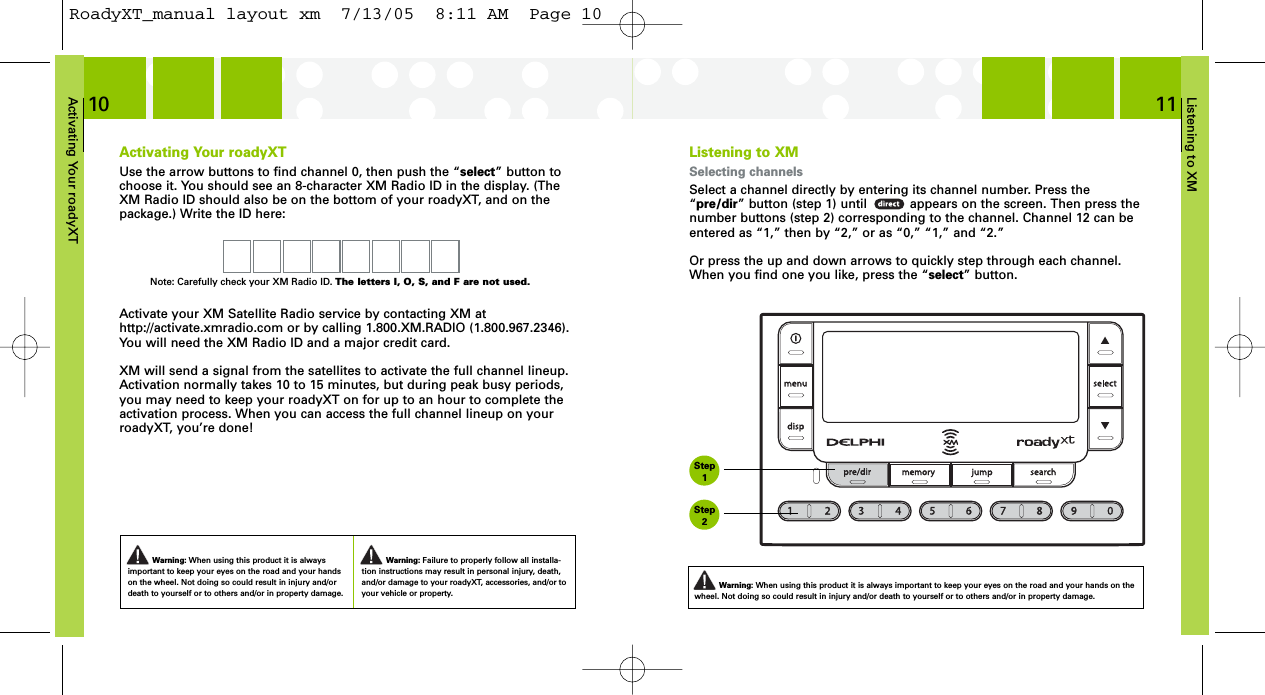 Listening to XM11Activating Your roadyXT10Activating Your roadyXTUse the arrow buttons to find channel 0, then push the “select” button tochoose it. You should see an 8-character XM Radio ID in the display. (TheXM Radio ID should also be on the bottom of your roadyXT, and on thepackage.) Write the ID here:Activate your XM Satellite Radio service by contacting XM at http://activate.xmradio.com or by calling 1.800.XM.RADIO (1.800.967.2346).You will need the XM Radio ID and a major credit card.XM will send a signal from the satellites to activate the full channel lineup.Activation normally takes 10 to 15 minutes, but during peak busy periods,you may need to keep your roadyXT on for up to an hour to complete theactivation process. When you can access the full channel lineup on yourroadyXT, you’re done!Listening to XMSelecting channelsSelect a channel directly by entering its channel number. Press the“pre/dir” button (step 1) until           appears on the screen. Then press thenumber buttons (step 2) corresponding to the channel. Channel 12 can beentered as “1,” then by “2,” or as “0,” “1,” and “2.”Or press the up and down arrows to quickly step through each channel.When you find one you like, press the “select” button.Warning: When using this product it is alwaysimportant to keep your eyes on the road and your handson the wheel. Not doing so could result in injury and/ordeath to yourself or to others and/or in property damage.Warning: Failure to properly follow all installa-tion instructions may result in personal injury, death,and/or damage to your roadyXT, accessories, and/or toyour vehicle or property.Warning: When using this product it is always important to keep your eyes on the road and your hands on thewheel. Not doing so could result in injury and/or death to yourself or to others and/or in property damage.Note: Carefully check your XM Radio ID. The letters I, O, S, and F are not used.Step1Step2RoadyXT_manual layout xm  7/13/05  8:11 AM  Page 10