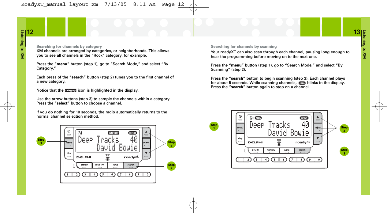 Listening to XM13Searching for channels by scanningYour roadyXT can also scan through each channel, pausing long enough tohear the programming before moving on to the next one.Press the “menu” button (step 1), go to “Search Mode,” and select “ByScanning” (step 2).Press the “search” button to begin scanning (step 3). Each channel playsfor about 5 seconds. While scanning channels,         blinks in the display.Press the “search” button again to stop on a channel.Listening to XM12Searching for channels by categoryXM channels are arranged by categories, or neighborhoods. This allowsyou to see all channels in the “Rock” category, for example.Press the “menu” button (step 1), go to “Search Mode,” and select “ByCategory.”Each press of the “search” button (step 2) tunes you to the first channel ofa new category.Notice that the            icon is highlighted in the display.Use the arrow buttons (step 3) to sample the channels within a category.Press the “select” button to choose a channel.If you do nothing for 10 seconds, the radio automatically returns to the normal channel selection method.Step1Step2Step3Step1Step3Step2RoadyXT_manual layout xm  7/13/05  8:11 AM  Page 12