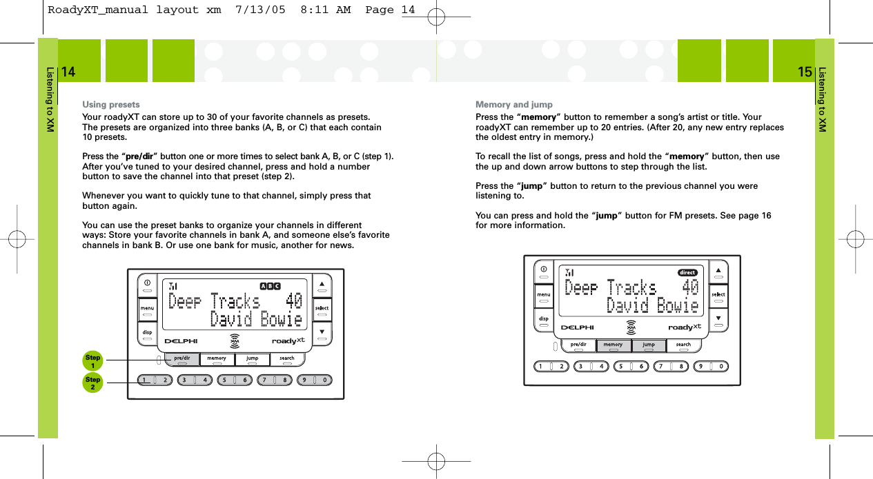 Listening to XM15Listening to XM14Using presetsYour roadyXT can store up to 30 of your favorite channels as presets. The presets are organized into three banks (A, B, or C) that each contain 10 presets.Press the “pre/dir” button one or more times to select bank A, B, or C (step 1).After you’ve tuned to your desired channel, press and hold a number button to save the channel into that preset (step 2).Whenever you want to quickly tune to that channel, simply press that button again.You can use the preset banks to organize your channels in different ways: Store your favorite channels in bank A, and someone else’s favorite channels in bank B. Or use one bank for music, another for news.Memory and jumpPress the “memory” button to remember a song’s artist or title. YourroadyXT can remember up to 20 entries. (After 20, any new entry replacesthe oldest entry in memory.)To recall the list of songs, press and hold the “memory” button, then usethe up and down arrow buttons to step through the list.Press the “jump” button to return to the previous channel you were listening to.You can press and hold the “jump” button for FM presets. See page 16 for more information.Step1Step2RoadyXT_manual layout xm  7/13/05  8:11 AM  Page 14