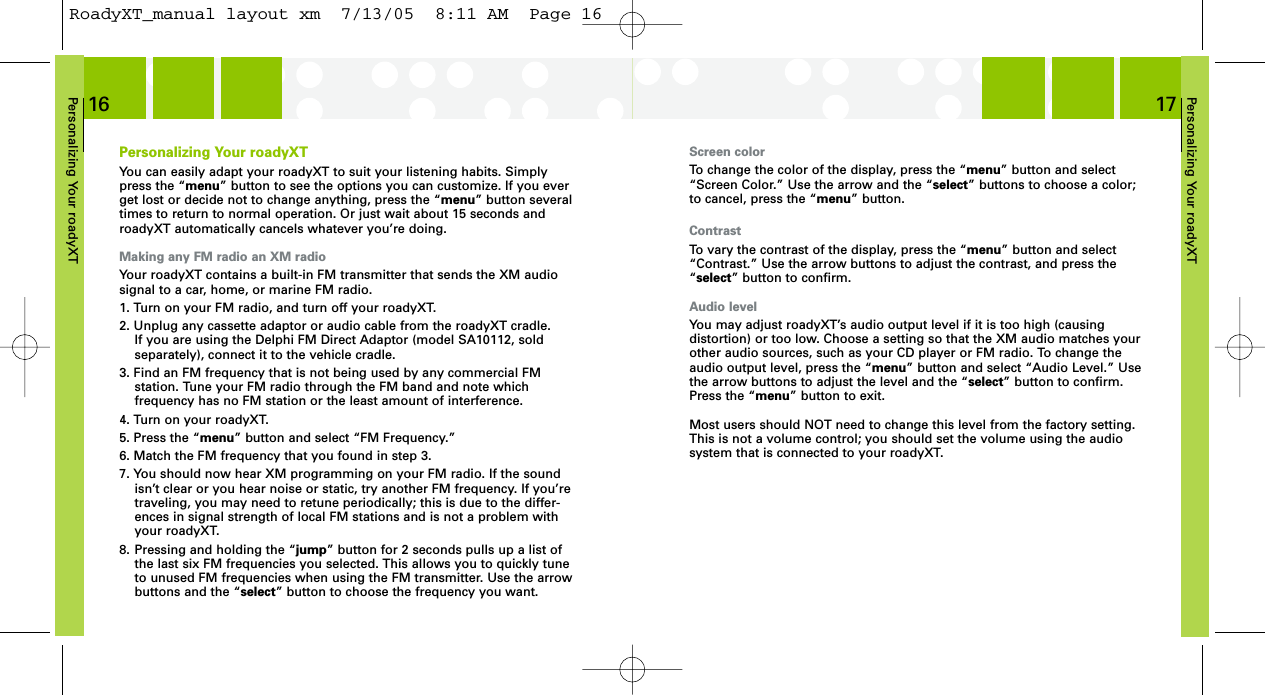 Personalizing Your roadyXT17Personalizing Your roadyXT16Screen colorTo change the color of the display, press the “menu” button and select“Screen Color.” Use the arrow and the “select” buttons to choose a color;to cancel, press the “menu” button.ContrastTo vary the contrast of the display, press the “menu” button and select“Contrast.” Use the arrow buttons to adjust the contrast, and press the“select” button to confirm.Audio levelYou may adjust roadyXT’s audio output level if it is too high (causing distortion) or too low. Choose a setting so that the XM audio matches yourother audio sources, such as your CD player or FM radio. To change theaudio output level, press the “menu” button and select “Audio Level.” Usethe arrow buttons to adjust the level and the “select” button to confirm.Press the “menu” button to exit.Most users should NOT need to change this level from the factory setting.This is not a volume control; you should set the volume using the audiosystem that is connected to your roadyXT.Personalizing Your roadyXTYou can easily adapt your roadyXT to suit your listening habits. Simplypress the “menu” button to see the options you can customize. If you everget lost or decide not to change anything, press the “menu” button severaltimes to return to normal operation. Or just wait about 15 seconds androadyXT automatically cancels whatever you’re doing.Making any FM radio an XM radioYour roadyXT contains a built-in FM transmitter that sends the XM audiosignal to a car, home, or marine FM radio.1. Turn on your FM radio, and turn off your roadyXT. 2. Unplug any cassette adaptor or audio cable from the roadyXT cradle. If you are using the Delphi FM Direct Adaptor (model SA10112, sold separately), connect it to the vehicle cradle.3. Find an FM frequency that is not being used by any commercial FM station. Tune your FM radio through the FM band and note which frequency has no FM station or the least amount of interference.4. Turn on your roadyXT.5. Press the “menu” button and select “FM Frequency.”6. Match the FM frequency that you found in step 3.7. You should now hear XM programming on your FM radio. If the soundisn’t clear or you hear noise or static, try another FM frequency. If you’retraveling, you may need to retune periodically; this is due to the differ-ences in signal strength of local FM stations and is not a problem withyour roadyXT.8. Pressing and holding the “jump” button for 2 seconds pulls up a list ofthe last six FM frequencies you selected. This allows you to quickly tuneto unused FM frequencies when using the FM transmitter. Use the arrow buttons and the “select” button to choose the frequency you want.RoadyXT_manual layout xm  7/13/05  8:11 AM  Page 16