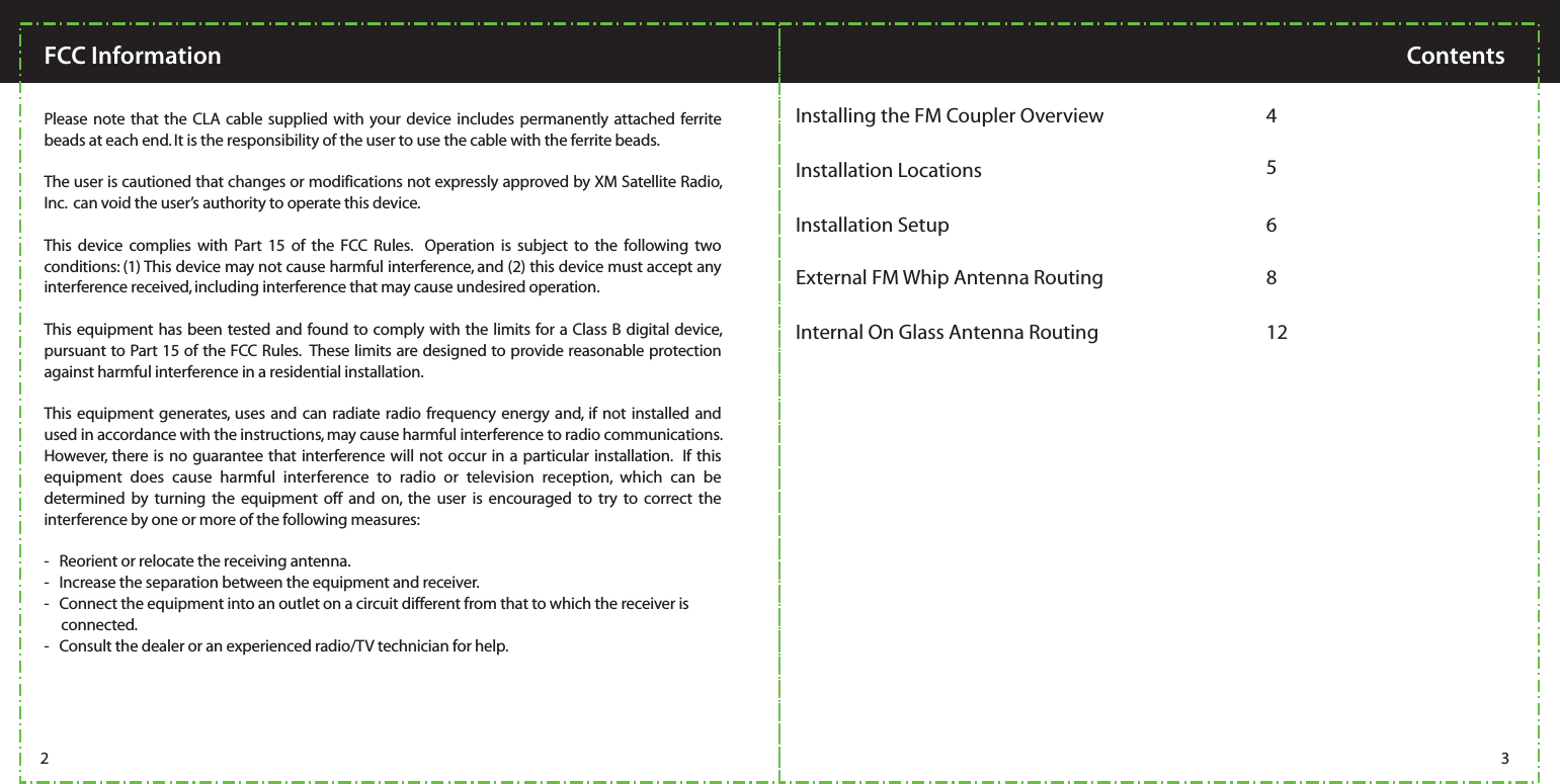   Please note that the CLA cable supplied with your device includes permanently attached ferrite beads at each end. It is the responsibility of the user to use the cable with the ferrite beads.The user is cautioned that changes or modifications not expressly approved by XM Satellite Radio, Inc.  can void the user’s authority to operate this device.  This device complies with Part 15 of the FCC Rules.  Operation is subject to the following two conditions: (1) This device may not cause harmful interference, and (2) this device must accept any interference received, including interference that may cause undesired operation.This equipment has been tested and found to comply with the limits for a Class B digital device, pursuant to Part 15 of the FCC Rules.  These limits are designed to provide reasonable protection against harmful interference in a residential installation.This equipment generates, uses and can radiate radio frequency energy and, if not installed and used in accordance with the instructions, may cause harmful interference to radio communications.  However, there is no guarantee that interference will not occur in a particular installation.  If this equipment does cause harmful interference to radio or television reception, which can be determined by turning the equipment off and on, the user is encouraged to try to correct the interference by one or more of the following measures:-   Reorient or relocate the receiving antenna.-   Increase the separation between the equipment and receiver.-   Connect the equipment into an outlet on a circuit different from that to which the receiver is             connected.-   Consult the dealer or an experienced radio/TV technician for help.FCC INFORMATION:2 3FCC Information ContentsInstallation Locations  5Installing the FM Coupler Overview  4External FM Whip Antenna Routing 8Internal On Glass Antenna Routing 12Installation Setup  6