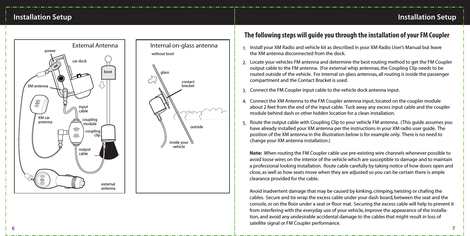 Install your XM Radio and vehicle kit as described in your XM Radio User’s Manual but leave the XM antenna disconnected from the dock.1.Locate your vehicles FM antenna and determine the best routing method to get the FM Coupler output cable to the FM antenna.  (For external whip antennas, the Coupling Clip needs to be routed outside of the vehicle.  For internal on glass antennas, all routing is inside the passenger compartment and the Contact Bracket is used.2.Connect the FM Coupler input cable to the vehicle dock antenna input.    3.The following steps will guide you through the installation of your FM Coupler4. Connect the XM Antenna to the FM Coupler antenna input, located on the coupler module about 2 feet from the end of the input cable.  Tuck away any excess input cable and the coupler module behind dash or other hidden location for a clean installation.5. Route the output cable with Coupling Clip to your vehicle FM antenna.  (This guide assumes you have already installed your XM antenna per the instructions in your XM radio user guide.  The position of the XM antenna in the illustration below is for example only.  There is no need to change your XM antenna installation.)  Note:  When routing the FM Coupler cable use pre-existing wire channels whenever possible to avoid loose wires on the interior of the vehicle which are susceptible to damage and to maintain a professional looking installation.  Route cable carefully by taking notice of how doors open and close, as well as how seats move when they are adjusted so you can be certain there is ample clearance provided for the cable.   Avoid inadvertent damage that may be caused by kinking, crimping, twisting or chafing the cables.  Secure and tie wrap the excess cable under your dash board, between the seat and the console, or on the floor under a seat or floor mat.  Securing the excess cable will help to prevent it from interfering with the everyday use of your vehicle, improve the appearance of the installa-tion, and avoid any undesirable accidental damage to the cables that might result in loss of satellite signal or FM Coupler performance.    without bootglasscontactbracketinside your vehicleoutsidecar dockXM car antennacoupling clipcoupling moduleinput cableoutput cableexternal antennaExternal Antenna Internal on-glass antennaboot powerXM antennaInstallation Setup  Installation Setup 6 7