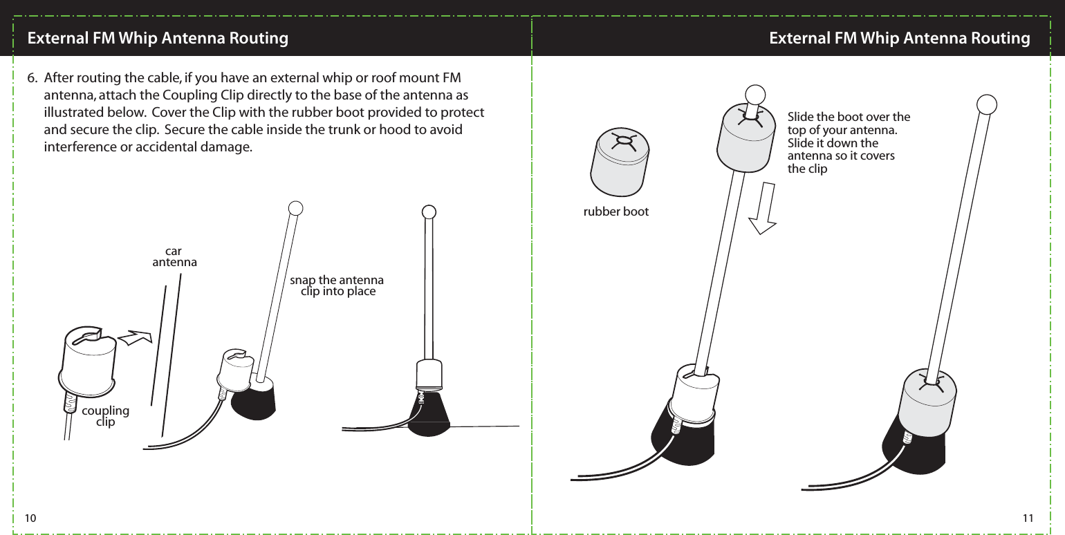  After routing the cable, if you have an external whip or roof mount FM antenna, attach the Coupling Clip directly to the base of the antenna as illustrated below.  Cover the Clip with the rubber boot provided to protect and secure the clip.  Secure the cable inside the trunk or hood to avoid interference or accidental damage.6.car antennasnap the antenna clip into placerubber bootSlide the boot over the top of your antenna.  Slide it down the antenna so it covers the clipcoupling clip10 11External FM Whip Antenna Routing External FM Whip Antenna Routing