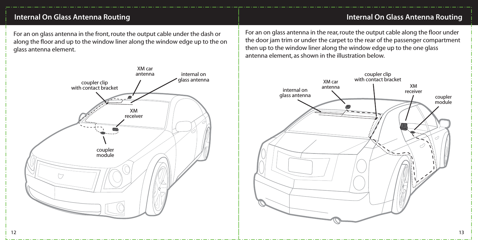  XM car antennaXM receivercoupler clipwith contact bracketcoupler clipwith contact bracketinternal on glass antennainternal on glass antennacoupler moduleXM car antenna XM receivercoupler module12 13Internal On Glass Antenna Routing Internal On Glass Antenna RoutingFor an on glass antenna in the rear, route the output cable along the floor under the door jam trim or under the carpet to the rear of the passenger compartment then up to the window liner along the window edge up to the one glass antenna element, as shown in the illustration below.  For an on glass antenna in the front, route the output cable under the dash or along the floor and up to the window liner along the window edge up to the on glass antenna element.  
