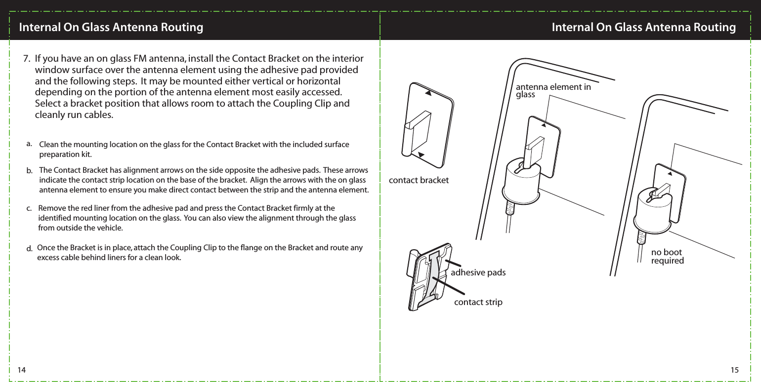 contact bracketcontact stripadhesive padsantenna element in glassno bootrequiredb. The Contact Bracket has alignment arrows on the side opposite the adhesive pads.  These arrows indicate the contact strip location on the base of the bracket.  Align the arrows with the on glass antenna element to ensure you make direct contact between the strip and the antenna element.c. Remove the red liner from the adhesive pad and press the Contact Bracket firmly at the identified mounting location on the glass.  You can also view the alignment through the glass from outside the vehicle.  d. Once the Bracket is in place, attach the Coupling Clip to the flange on the Bracket and route any excess cable behind liners for a clean look. If you have an on glass FM antenna, install the Contact Bracket on the interior window surface over the antenna element using the adhesive pad provided and the following steps.  It may be mounted either vertical or horizontal depending on the portion of the antenna element most easily accessed.  Select a bracket position that allows room to attach the Coupling Clip and cleanly run cables.  7.Clean the mounting location on the glass for the Contact Bracket with the included surface preparation kit.a.14 15Internal On Glass Antenna RoutingInternal On Glass Antenna Routing