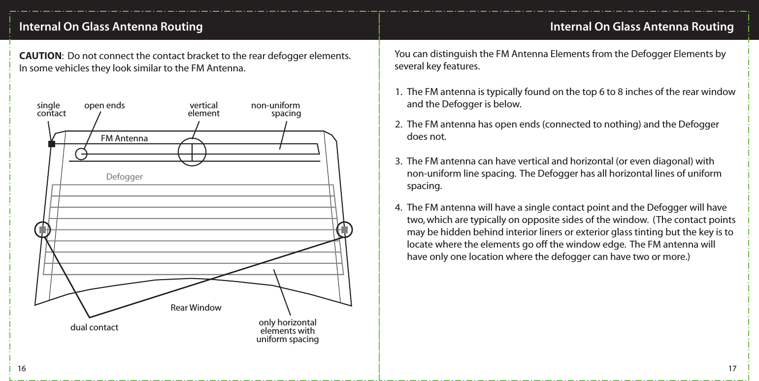 CAUTION:  Do not connect the contact bracket to the rear defogger elements.  In some vehicles they look similar to the FM Antenna.  You can distinguish the FM Antenna Elements from the Defogger Elements by several key features. The FM antenna is typically found on the top 6 to 8 inches of the rear window and the Defogger is below. 1.The FM antenna has open ends (connected to nothing) and the Defogger does not. 2.The FM antenna can have vertical and horizontal (or even diagonal) with non-uniform line spacing.  The Defogger has all horizontal lines of uniform spacing.3.The FM antenna will have a single contact point and the Defogger will have two, which are typically on opposite sides of the window.  (The contact points may be hidden behind interior liners or exterior glass tinting but the key is to locate where the elements go off the window edge.  The FM antenna will have only one location where the defogger can have two or more.)4. single contactdual contactopen ends verticalelement non-uniformspacingonly horizontal elements with uniform spacingFM AntennaDefoggerRear Window16 17Internal On Glass Antenna RoutingInternal On Glass Antenna Routing