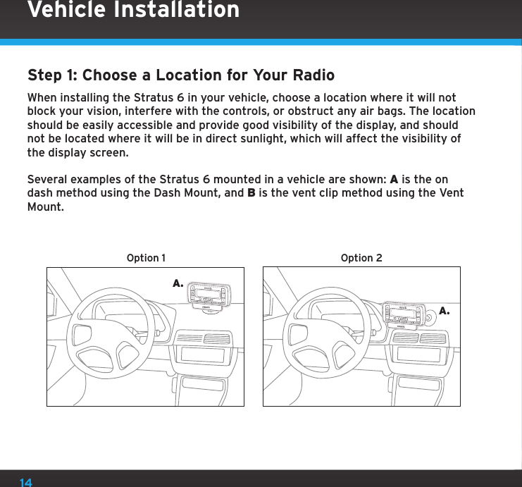 14Step 1: Choose a Location for Your RadioWhen installing the Stratus 6 in your vehicle, choose a location where it will not block your vision, interfere with the controls, or obstruct any air bags. The location should be easily accessible and provide good visibility of the display, and should not be located where it will be in direct sunlight, which will affect the visibility of the display screen. Several examples of the Stratus 6 mounted in a vehicle are shown: A is the on dash method using the Dash Mount, and B is the vent clip method using the Vent Mount.A.A.Option 1 Option 2jumpjumpselselVehicle Installation