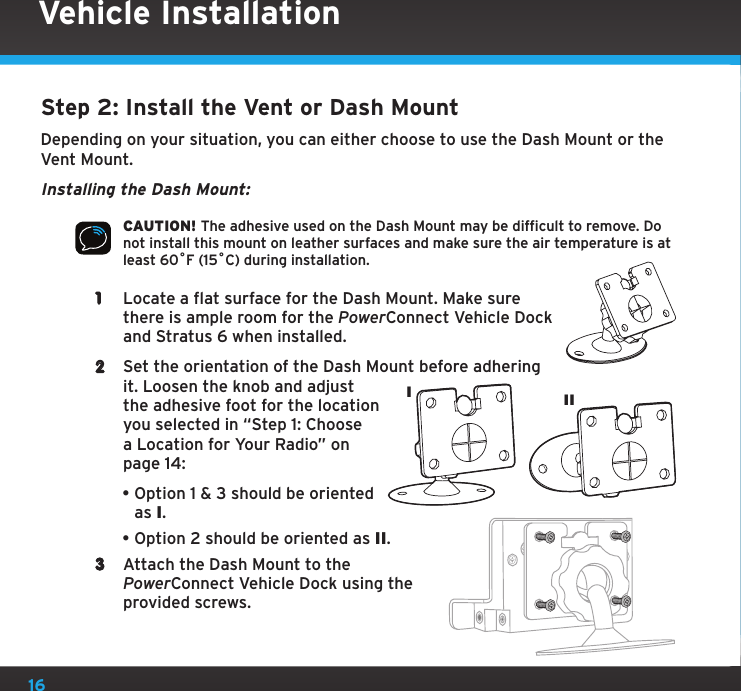 16Vehicle InstallationStep 2: Install the Vent or Dash MountDepending on your situation, you can either choose to use the Dash Mount or the Vent Mount.Installing the Dash Mount:CAUTION! The adhesive used on the Dash Mount may be difficult to remove. Do not install this mount on leather surfaces and make sure the air temperature is at least 60ûF (15ûC) during installation.1  Locate a flat surface for the Dash Mount. Make sure there is ample room for the PowerConnect Vehicle Dock and Stratus 6 when installed.2  Set the orientation of the Dash Mount before adhering it. Loosen the knob and adjust the adhesive foot for the location you selected in “Step 1: Choose a Location for Your Radio” on page 14:•Option 1 &amp; 3 should be oriented as I.•Option 2 should be oriented as II.3  Attach the Dash Mount to the PowerConnect Vehicle Dock using the provided screws.III