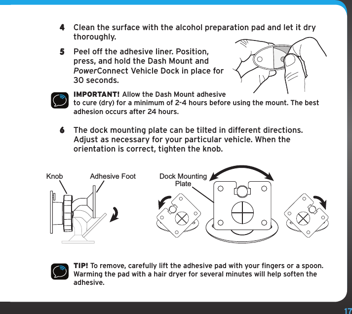 174  Clean the surface with the alcohol preparation pad and let it dry thoroughly.5  Peel off the adhesive liner. Position, press, and hold the Dash Mount and PowerConnect Vehicle Dock in place for 30 seconds.IMPORTANT! Allow the Dash Mount adhesive to cure (dry) for a minimum of 2-4 hours before using the mount. The best adhesion occurs after 24 hours.6  The dock mounting plate can be tilted in different directions. Adjust as necessary for your particular vehicle. When the orientation is correct, tighten the knob.TIP! To remove, carefully lift the adhesive pad with your fingers or a spoon. Warming the pad with a hair dryer for several minutes will help soften the adhesive.Knob Adhesive Foot Dock MountingPlate