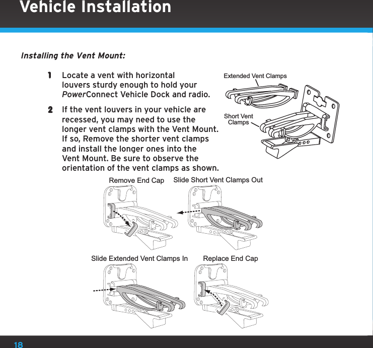 18Vehicle InstallationInstalling the Vent Mount:1  Locate a vent with horizontal louvers sturdy enough to hold your PowerConnect Vehicle Dock and radio.2  If the vent louvers in your vehicle are recessed, you may need to use the longer vent clamps with the Vent Mount. If so, Remove the shorter vent clamps and install the longer ones into the Vent Mount. Be sure to observe the orientation of the vent clamps as shown.Extended Vent ClampsShort VentClampsSlide Short Vent Clamps OutRemove End CapSlide Extended Vent Clamps In Replace End Cap