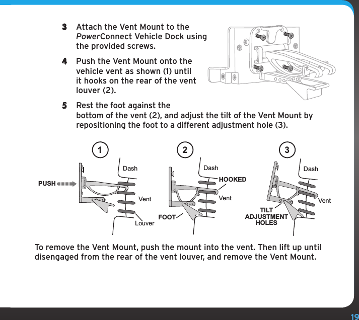 193  Attach the Vent Mount to the PowerConnect Vehicle Dock using the provided screws. 4  Push the Vent Mount onto the vehicle vent as shown (1) until it hooks on the rear of the vent louver (2).5  Rest the foot against the bottom of the vent (2), and adjust the tilt of the Vent Mount by repositioning the foot to a different adjustment hole (3).To remove the Vent Mount, push the mount into the vent. Then lift up until disengaged from the rear of the vent louver, and remove the Vent Mount.PUSHDashVentLouverVent VentDash DashHOOKEDTILTADJUSTMENTHOLESFOOT1 2 3