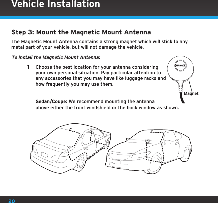 20Step 3: Mount the Magnetic Mount AntennaThe Magnetic Mount Antenna contains a strong magnet which will stick to any metal part of your vehicle, but will not damage the vehicle.To install the Magnetic Mount Antenna:1  Choose the best location for your antenna considering your own personal situation. Pay particular attention to any accessories that you may have like luggage racks and how frequently you may use them.    Sedan/Coupe: We recommend mounting the antenna above either the front windshield or the back window as shown.MagnetVehicle Installation