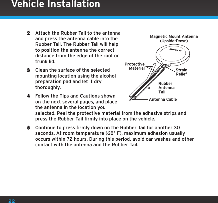 222  Attach the Rubber Tail to the antenna and press the antenna cable into the Rubber Tail. The Rubber Tail will help to position the antenna the correct distance from the edge of the roof or trunk lid.3  Clean the surface of the selected mounting location using the alcohol preparation pad and let it dry thoroughly.4  Follow the Tips and Cautions shown on the next several pages, and place the antenna in the location you selected. Peel the protective material from the adhesive strips and press the Rubber Tail firmly into place on the vehicle.5  Continue to press firmly down on the Rubber Tail for another 30 seconds. At room temperature (68° F), maximum adhesion usually occurs within 72 hours. During this period, avoid car washes and other contact with the antenna and the Rubber Tail.Vehicle InstallationRubberAntennaTailProtectiveMaterial StrainReliefAntenna CableMagnetic Mount Antenna(Upside-Down)