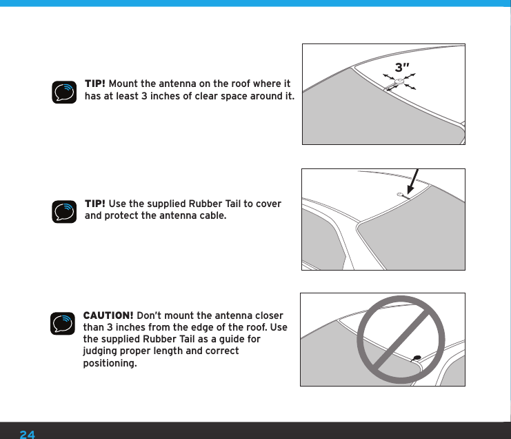 24TIP! Mount the antenna on the roof where it has at least 3 inches of clear space around it.3”TIP! Use the supplied Rubber Tail to cover and protect the antenna cable.CAUTION! Don’t mount the antenna closer than 3 inches from the edge of the roof. Use the supplied Rubber Tail as a guide for judging proper length and correct positioning.
