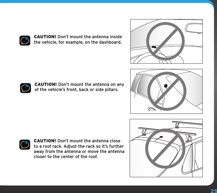 25CAUTION! Don’t mount the antenna inside the vehicle, for example, on the dashboard.CAUTION! Don’t mount the antenna on any of the vehicle’s front, back or side pillars.CAUTION! Don’t mount the antenna close to a roof rack. Adjust the rack so it’s further away from the antenna or move the antenna closer to the center of the roof.