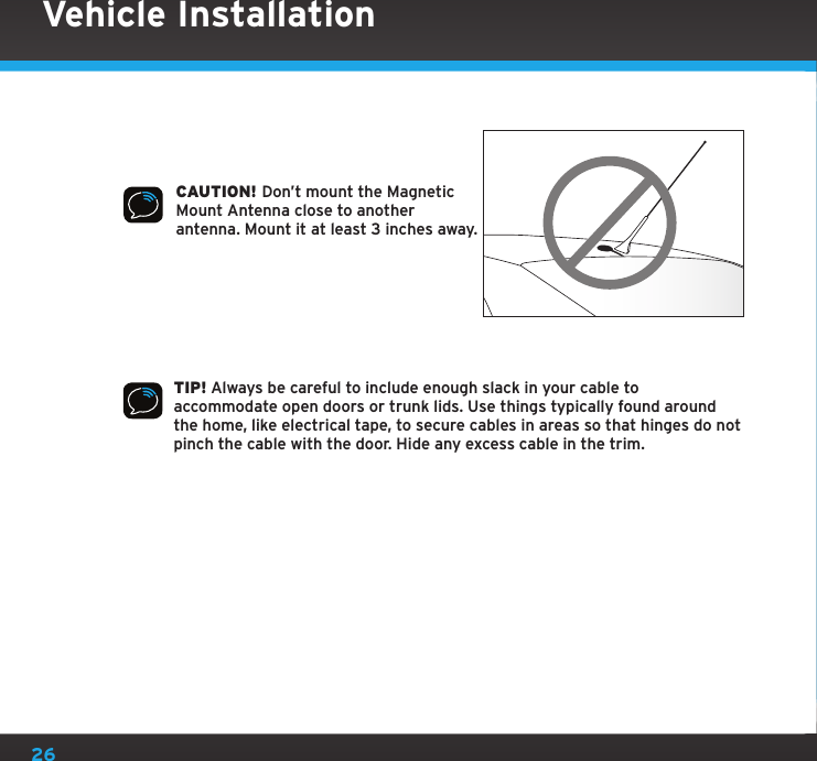 26CAUTION! Don’t mount the Magnetic Mount Antenna close to another antenna. Mount it at least 3 inches away.TIP! Always be careful to include enough slack in your cable to accommodate open doors or trunk lids. Use things typically found around the home, like electrical tape, to secure cables in areas so that hinges do not pinch the cable with the door. Hide any excess cable in the trim.Vehicle Installation