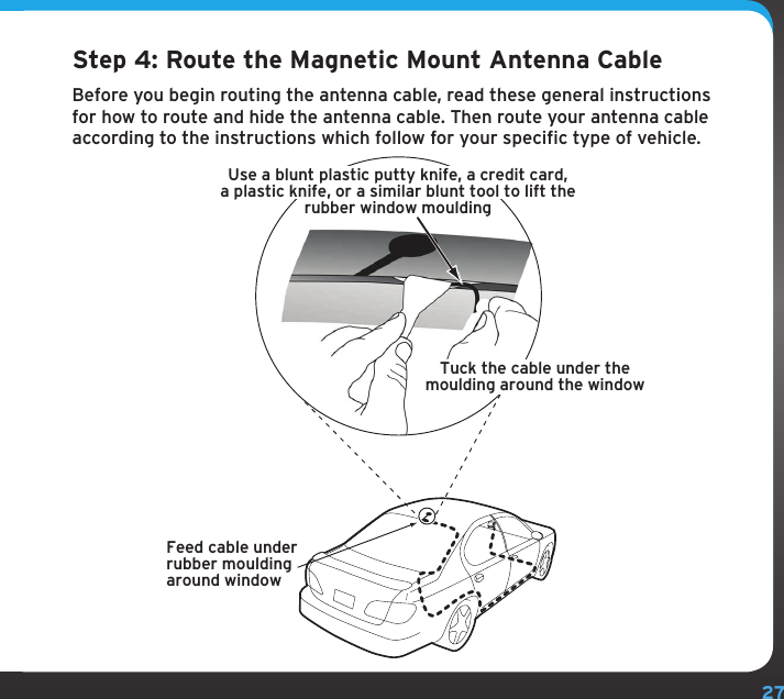 27Step 4: Route the Magnetic Mount Antenna CableBefore you begin routing the antenna cable, read these general instructions for how to route and hide the antenna cable. Then route your antenna cable according to the instructions which follow for your specific type of vehicle.Feed cable underrubber mouldingaround windowTuck the cable under themoulding around the windowUse a blunt plastic putty knife, a credit card,a plastic knife, or a similar blunt tool to lift therubber window moulding