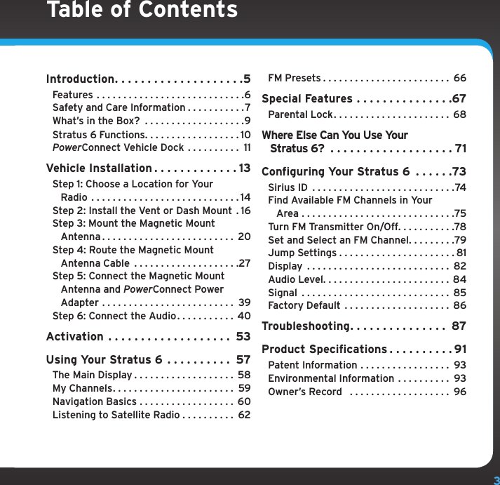 3Table of ContentsIntroduction....................5Features ............................6Safety and Care Information . . . . . . . . . . .7What’s in the Box?  . . . . . . . . . . . . . . . . . . .9Stratus 6 Functions. . . . . . . . . . . . . . . . . . 10PowerConnect Vehicle Dock  . . . . . . . . . . 11Vehicle Installation . . . . . . . . . . . . . 13Step 1: Choose a Location for Your    Radio ............................14Step 2: Install the Vent or Dash Mount . 16Step 3: Mount the Magnetic Mount    Antenna......................... 20Step 4: Route the Magnetic Mount    Antenna Cable  . . . . . . . . . . . . . . . . . . . .27Step 5: Connect the Magnetic Mount    Antenna and PowerConnect Power   Adapter ......................... 39Step 6: Connect the Audio. . . . . . . . . . . 40Activation ................... 53Using Your Stratus 6 . . . . . . . . . . 57The Main Display . . . . . . . . . . . . . . . . . . . 58My Channels....................... 59Navigation Basics . . . . . . . . . . . . . . . . . . 60Listening to Satellite Radio . . . . . . . . . . 62FM Presets........................ 66Special Features . . . . . . . . . . . . . . .67Parental Lock...................... 68Where Else Can You Use Your    Stratus 6? ...................71Configuring Your Stratus 6  . . . . . .73Sirius ID ...........................74Find Available FM Channels in Your    Area .............................75Turn FM Transmitter On/Off. . . . . . . . . . .78Set and Select an FM Channel. . . . . . . . .79Jump Settings......................81Display ........................... 82Audio Level........................84Signal ............................ 85Factory Default . . . . . . . . . . . . . . . . . . . . 86Troubleshooting. . . . . . . . . . . . . . . 87Product Specifications . . . . . . . . . . 91Patent Information . . . . . . . . . . . . . . . . . 93Environmental Information . . . . . . . . . . 93Owner’s Record   . . . . . . . . . . . . . . . . . . . 96