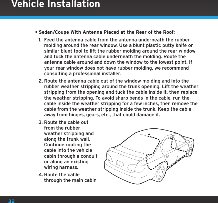 32•Sedan/Coupe With Antenna Placed at the Rear of the Roof:1.  Feed the antenna cable from the antenna underneath the rubber molding around the rear window. Use a blunt plastic putty knife or similar blunt tool to lift the rubber molding around the rear window and tuck the antenna cable underneath the molding. Route the antenna cable around and down the window to the lowest point. If your rear window does not have rubber molding, we recommend consulting a professional installer.2. Route the antenna cable out of the window molding and into the rubber weather stripping around the trunk opening. Lift the weather stripping from the opening and tuck the cable inside it, then replace the weather stripping. To avoid sharp bends in the cable, run the cable inside the weather stripping for a few inches, then remove the cable from the weather stripping inside the trunk. Keep the cable away from hinges, gears, etc., that could damage it.3. Route the cable out from the rubber weather stripping and along the trunk wall. Continue routing the cable into the vehicle cabin through a conduit or along an existing wiring harness.4. Route the cable through the main cabin Vehicle Installation