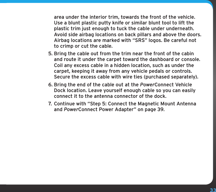 33area under the interior trim, towards the front of the vehicle. Use a blunt plastic putty knife or similar blunt tool to lift the plastic trim just enough to tuck the cable under underneath. Avoid side airbag locations on back pillars and above the doors. Airbag locations are marked with “SRS” logos. Be careful not to crimp or cut the cable.5. Bring the cable out from the trim near the front of the cabin and route it under the carpet toward the dashboard or console. Coil any excess cable in a hidden location, such as under the carpet, keeping it away from any vehicle pedals or controls. Secure the excess cable with wire ties (purchased separately).6. Bring the end of the cable out at the PowerConnect Vehicle Dock location. Leave yourself enough cable so you can easily connect it to the antenna connector of the dock.7.  Continue with “Step 5: Connect the Magnetic Mount Antenna and PowerConnect Power Adapter” on page 39.