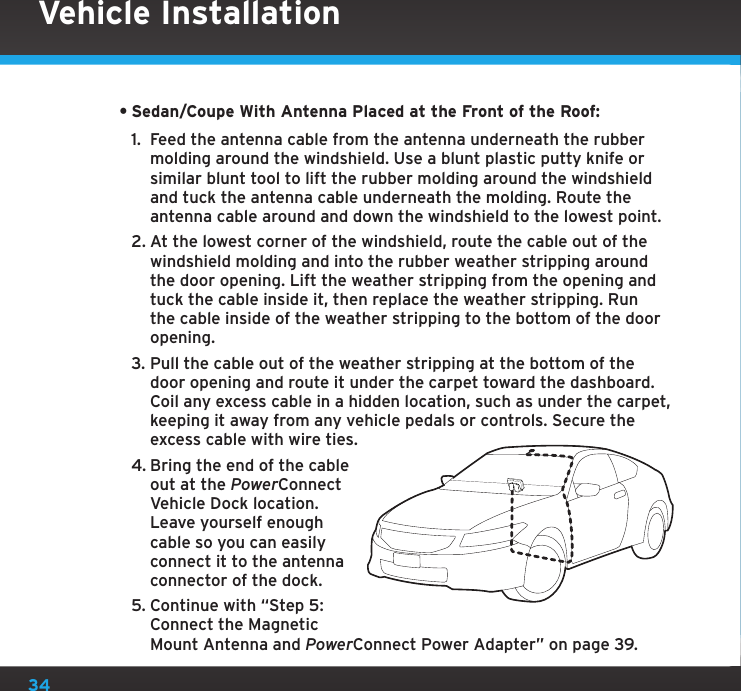34•Sedan/Coupe With Antenna Placed at the Front of the Roof: 1.  Feed the antenna cable from the antenna underneath the rubber molding around the windshield. Use a blunt plastic putty knife or similar blunt tool to lift the rubber molding around the windshield and tuck the antenna cable underneath the molding. Route the antenna cable around and down the windshield to the lowest point. 2. At the lowest corner of the windshield, route the cable out of the windshield molding and into the rubber weather stripping around the door opening. Lift the weather stripping from the opening and tuck the cable inside it, then replace the weather stripping. Run the cable inside of the weather stripping to the bottom of the door opening.3. Pull the cable out of the weather stripping at the bottom of the door opening and route it under the carpet toward the dashboard. Coil any excess cable in a hidden location, such as under the carpet, keeping it away from any vehicle pedals or controls. Secure the excess cable with wire ties.4. Bring the end of the cable out at the PowerConnect Vehicle Dock location. Leave yourself enough cable so you can easily connect it to the antenna connector of the dock.5. Continue with “Step 5: Connect the Magnetic Mount Antenna and PowerConnect Power Adapter” on page 39.Vehicle Installation
