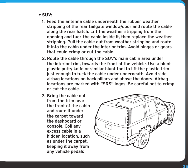 35•SUV: 1.  Feed the antenna cable underneath the rubber weather stripping of the rear tailgate window/door and route the cable along the rear hatch. Lift the weather stripping from the opening and tuck the cable inside it, then replace the weather stripping. Pull the cable out from weather stripping and route it into the cabin under the interior trim. Avoid hinges or gears that could crimp or cut the cable.2. Route the cable through the SUV’s main cabin area under the interior trim, towards the front of the vehicle. Use a blunt plastic putty knife or similar blunt tool to lift the plastic trim just enough to tuck the cable under underneath. Avoid side airbag locations on back pillars and above the doors. Airbag locations are marked with “SRS” logos. Be careful not to crimp or cut the cable.3. Bring the cable out from the trim near the front of the cabin and route it under the carpet toward the dashboard or console. Coil any excess cable in a hidden location, such as under the carpet, keeping it away from any vehicle pedals 