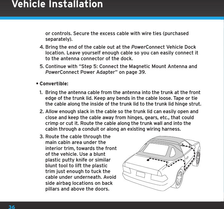 36or controls. Secure the excess cable with wire ties (purchased separately).4. Bring the end of the cable out at the PowerConnect Vehicle Dock location. Leave yourself enough cable so you can easily connect it to the antenna connector of the dock.5. Continue with “Step 5: Connect the Magnetic Mount Antenna and PowerConnect Power Adapter” on page 39.•Convertible:1.  Bring the antenna cable from the antenna into the trunk at the front edge of the trunk lid. Keep any bends in the cable loose. Tape or tie the cable along the inside of the trunk lid to the trunk lid hinge strut.2. Allow enough slack in the cable so the trunk lid can easily open and close and keep the cable away from hinges, gears, etc., that could crimp or cut it. Route the cable along the trunk wall and into the cabin through a conduit or along an existing wiring harness.3. Route the cable through the main cabin area under the interior trim, towards the front of the vehicle. Use a blunt plastic putty knife or similar blunt tool to lift the plastic trim just enough to tuck the cable under underneath. Avoid side airbag locations on back pillars and above the doors. Vehicle Installation