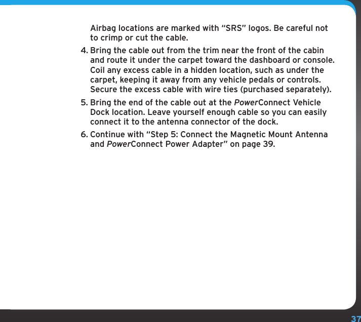 37Airbag locations are marked with “SRS” logos. Be careful not to crimp or cut the cable.4. Bring the cable out from the trim near the front of the cabin and route it under the carpet toward the dashboard or console. Coil any excess cable in a hidden location, such as under the carpet, keeping it away from any vehicle pedals or controls. Secure the excess cable with wire ties (purchased separately).5. Bring the end of the cable out at the PowerConnect Vehicle Dock location. Leave yourself enough cable so you can easily connect it to the antenna connector of the dock.6. Continue with “Step 5: Connect the Magnetic Mount Antenna and PowerConnect Power Adapter” on page 39.