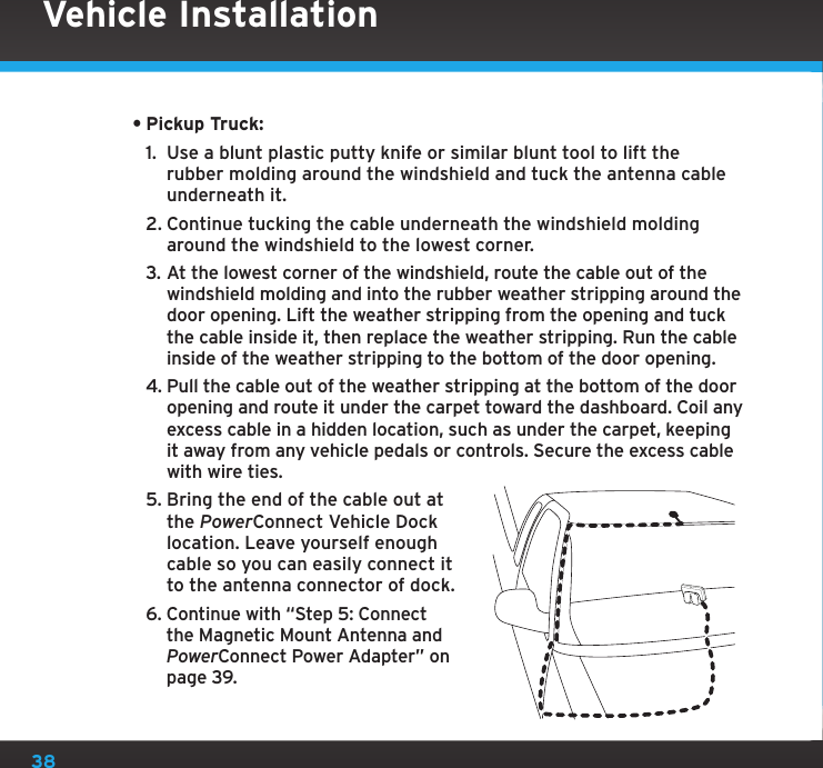 38•Pickup Truck:1.  Use a blunt plastic putty knife or similar blunt tool to lift the rubber molding around the windshield and tuck the antenna cable underneath it.2. Continue tucking the cable underneath the windshield molding around the windshield to the lowest corner.3. At the lowest corner of the windshield, route the cable out of the windshield molding and into the rubber weather stripping around the door opening. Lift the weather stripping from the opening and tuck the cable inside it, then replace the weather stripping. Run the cable inside of the weather stripping to the bottom of the door opening.4. Pull the cable out of the weather stripping at the bottom of the door opening and route it under the carpet toward the dashboard. Coil any excess cable in a hidden location, such as under the carpet, keeping it away from any vehicle pedals or controls. Secure the excess cable with wire ties.5. Bring the end of the cable out at the PowerConnect Vehicle Dock location. Leave yourself enough cable so you can easily connect it to the antenna connector of dock.6. Continue with “Step 5: Connect the Magnetic Mount Antenna and PowerConnect Power Adapter” on page 39.Vehicle Installation