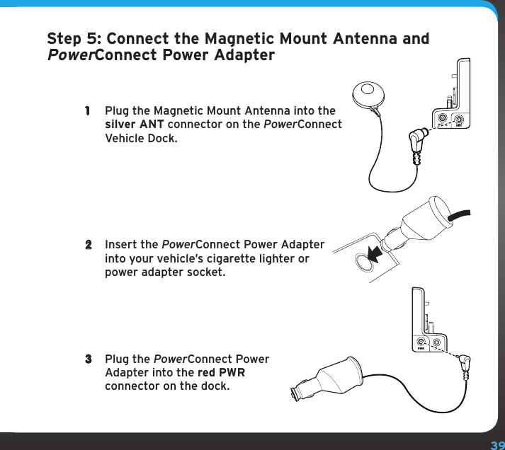 39Step 5: Connect the Magnetic Mount Antenna and PowerConnect Power Adapter1  Plug the Magnetic Mount Antenna into the silver ANT connector on the PowerConnect Vehicle Dock.2  Insert the PowerConnect Power Adapter into your vehicle’s cigarette lighter or power adapter socket.3  Plug the PowerConnect Power Adapter into the red PWR connector on the dock.AUDIO ANTPWR FM