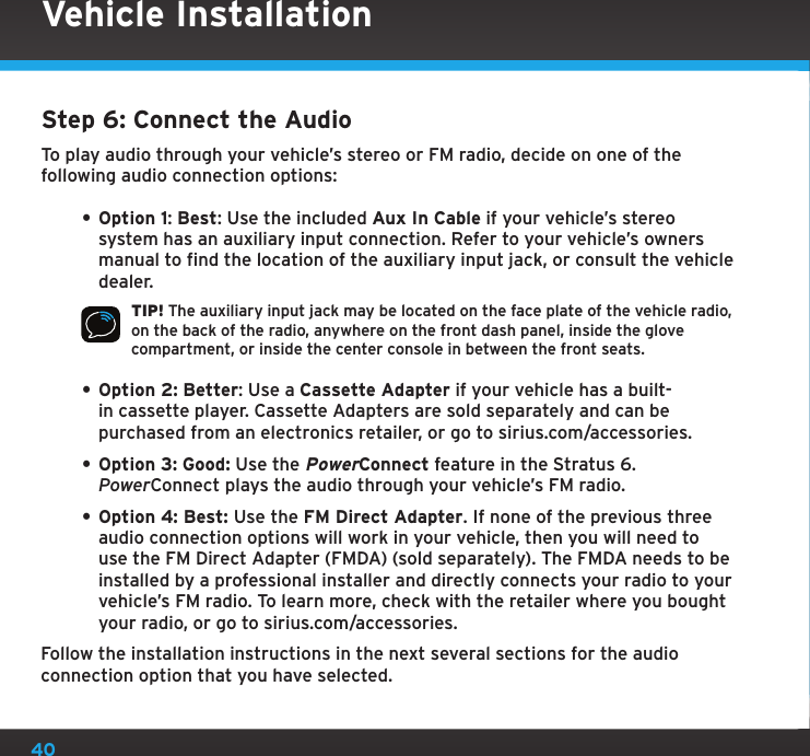 40Step 6: Connect the AudioTo play audio through your vehicle’s stereo or FM radio, decide on one of the following audio connection options:• Option 1: Best: Use the included Aux In Cable if your vehicle’s stereo system has an auxiliary input connection. Refer to your vehicle’s owners manual to find the location of the auxiliary input jack, or consult the vehicle dealer.TIP! The auxiliary input jack may be located on the face plate of the vehicle radio, on the back of the radio, anywhere on the front dash panel, inside the glove compartment, or inside the center console in between the front seats.• Option 2: Better: Use a Cassette Adapter if your vehicle has a built-in cassette player. Cassette Adapters are sold separately and can be purchased from an electronics retailer, or go to sirius.com/accessories.• Option 3: Good: Use the PowerConnect feature in the Stratus 6. PowerConnect plays the audio through your vehicle’s FM radio.• Option 4: Best: Use the FM Direct Adapter. If none of the previous three audio connection options will work in your vehicle, then you will need to use the FM Direct Adapter (FMDA) (sold separately). The FMDA needs to be installed by a professional installer and directly connects your radio to your vehicle’s FM radio. To learn more, check with the retailer where you bought your radio, or go to sirius.com/accessories.Follow the installation instructions in the next several sections for the audio connection option that you have selected.Vehicle Installation