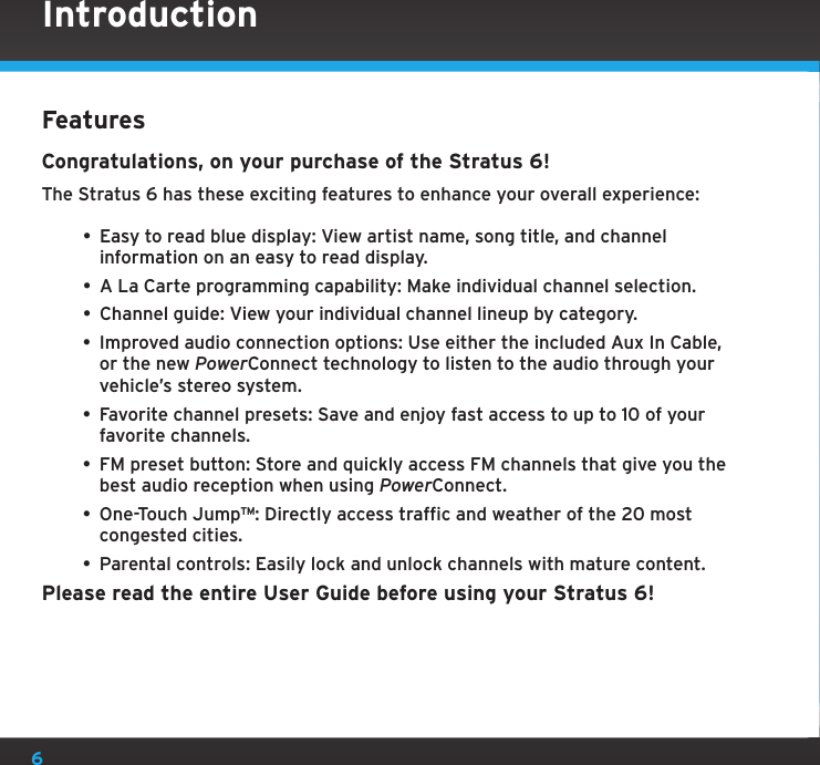 6FeaturesCongratulations, on your purchase of the Stratus 6!The Stratus 6 has these exciting features to enhance your overall experience:• Easy to read blue display: View artist name, song title, and channel information on an easy to read display.• A La Carte programming capability: Make individual channel selection.• Channel guide: View your individual channel lineup by category.• Improved audio connection options: Use either the included Aux In Cable, or the new PowerConnect technology to listen to the audio through your vehicle’s stereo system.• Favorite channel presets: Save and enjoy fast access to up to 10 of your favorite channels.• FM preset button: Store and quickly access FM channels that give you the best audio reception when using PowerConnect.• One-Touch Jump™: Directly access traffic and weather of the 20 most congested cities.• Parental controls: Easily lock and unlock channels with mature content.Please read the entire User Guide before using your Stratus 6!Introduction