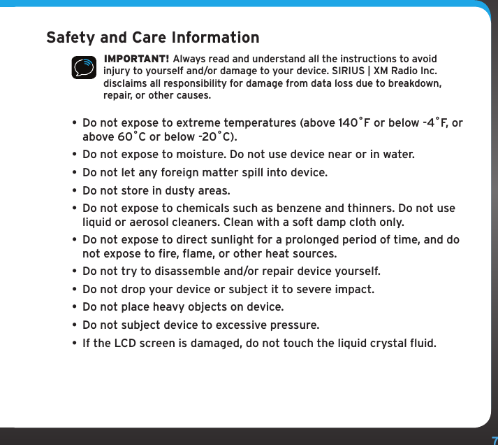 7Safety and Care Information IMPORTANT! Always read and understand all the instructions to avoid injury to yourself and/or damage to your device. SIRIUS | XM Radio Inc. disclaims all responsibility for damage from data loss due to breakdown, repair, or other causes. • Do not expose to extreme temperatures (above 140ûF or below -4ûF, or above 60ûC or below -20ûC).•  Do not expose to moisture. Do not use device near or in water. •  Do not let any foreign matter spill into device.•  Do not store in dusty areas.•  Do not expose to chemicals such as benzene and thinners. Do not use liquid or aerosol cleaners. Clean with a soft damp cloth only.• Do not expose to direct sunlight for a prolonged period of time, and do not expose to fire, flame, or other heat sources.•  Do not try to disassemble and/or repair device yourself.•  Do not drop your device or subject it to severe impact.•  Do not place heavy objects on device.•  Do not subject device to excessive pressure.•  If the LCD screen is damaged, do not touch the liquid crystal fluid.