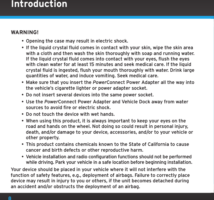 8WARNING!• Opening the case may result in electric shock.• If the liquid crystal fluid comes in contact with your skin, wipe the skin area with a cloth and then wash the skin thoroughly with soap and running water. If the liquid crystal fluid comes into contact with your eyes, flush the eyes with clean water for at least 15 minutes and seek medical care. If the liquid crystal fluid is ingested, flush your mouth thoroughly with water. Drink large quantities of water, and induce vomiting. Seek medical care.• Make sure that you insert the PowerConnect Power Adapter all the way into the vehicle’s cigarette lighter or power adapter socket.• Do not insert several devices into the same power socket.• Use the PowerConnect Power Adapter and Vehicle Dock away from water sources to avoid fire or electric shock.• Do not touch the device with wet hands.• When using this product, it is always important to keep your eyes on the road and hands on the wheel. Not doing so could result in personal injury, death, and/or damage to your device, accessories, and/or to your vehicle or other property.• This product contains chemicals known to the State of California to cause cancer and birth defects or other reproductive harm.• Vehicle installation and radio configuration functions should not be performed while driving. Park your vehicle in a safe location before beginning installation.Your device should be placed in your vehicle where it will not interfere with the function of safety features, e.g., deployment of airbags. Failure to correctly place device may result in injury to you or others, if the unit becomes detached during an accident and/or obstructs the deployment of an airbag.Introduction