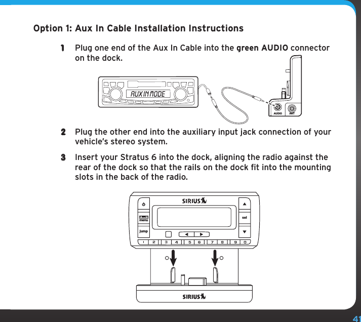 41Option 1: Aux In Cable Installation Instructions1  Plug one end of the Aux In Cable into the green AUDIO connector on the dock.2  Plug the other end into the auxiliary input jack connection of your vehicle’s stereo system.3  Insert your Stratus 6 into the dock, aligning the radio against the rear of the dock so that the rails on the dock fit into the mounting slots in the back of the radio.AUDIO ANTjumpmenu sel