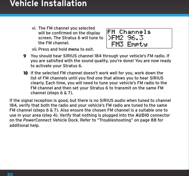 50vi.  The FM channel you selected will be confirmed on the display screen. The Stratus 6 will tune to the FM channel.vii. Press and hold menu to exit.9  You should hear SIRIUS channel 184 through your vehicle’s FM radio. If you are satisfied with the sound quality, you’re done! You are now ready to activate your Stratus 6.10  If the selected FM channel doesn’t work well for you, work down the list of FM channels until you find one that allows you to hear SIRIUS clearly. Each time, you will need to tune your vehicle’s FM radio to the FM channel and then set your Stratus 6 to transmit on the same FM channel (steps 6 &amp; 7).If the signal reception is good, but there is no SIRIUS audio when tuned to channel 184, verify that both the radio and your vehicle’s FM radio are tuned to the same FM channel (steps 6 &amp; 7). Also ensure the chosen FM channel is a suitable one to use in your area (step 4). Verify that nothing is plugged into the AUDIO connector on the PowerConnect Vehicle Dock. Refer to “Troubleshooting” on page 88 for additional help.Vehicle Installation&gt;FM2 96.3 FM3 EmptyFM Channels