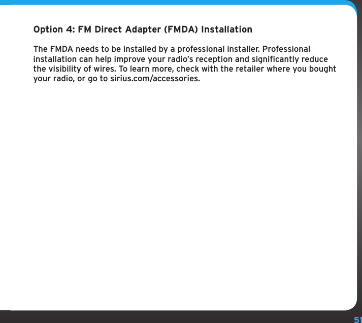 51Option 4: FM Direct Adapter (FMDA) InstallationThe FMDA needs to be installed by a professional installer. Professional installation can help improve your radio’s reception and significantly reduce the visibility of wires. To learn more, check with the retailer where you bought your radio, or go to sirius.com/accessories.