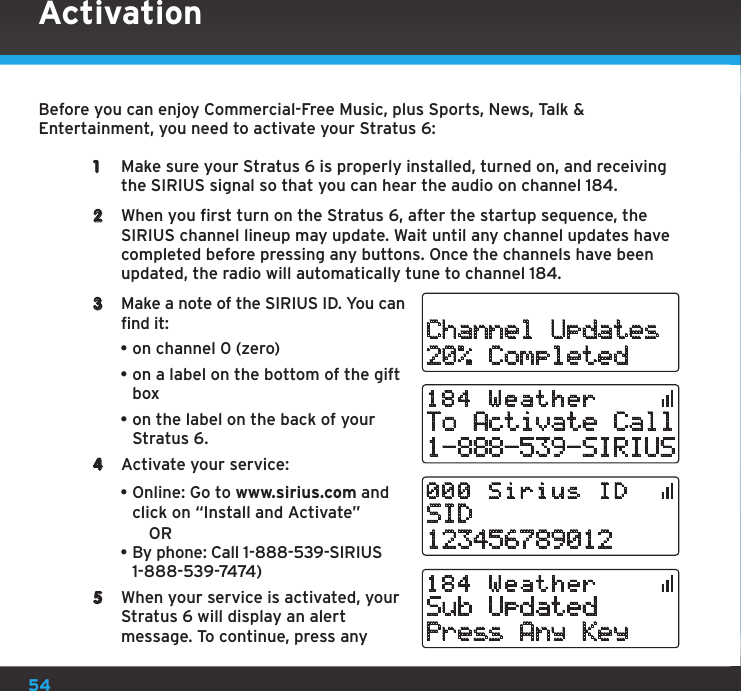 54ActivationBefore you can enjoy Commercial-Free Music, plus Sports, News, Talk &amp; Entertainment, you need to activate your Stratus 6:1  Make sure your Stratus 6 is properly installed, turned on, and receiving the SIRIUS signal so that you can hear the audio on channel 184.2  When you first turn on the Stratus 6, after the startup sequence, the SIRIUS channel lineup may update. Wait until any channel updates have completed before pressing any buttons. Once the channels have been updated, the radio will automatically tune to channel 184.3  Make a note of the SIRIUS ID. You can find it:•on channel 0 (zero)•on a label on the bottom of the gift box•on the label on the back of your Stratus 6.4  Activate your service: •Online: Go to www.sirius.com and click on “Install and Activate”  OR•By phone: Call 1-888-539-SIRIUS 1-888-539-7474)5  When your service is activated, your Stratus 6 will display an alert message. To continue, press any Channel Updates20% CompletedTo Activate Call1-888-539-SIRIUS184 Weather SID123456789012000 Sirius IDSub UpdatedPress Any Key184 Weather