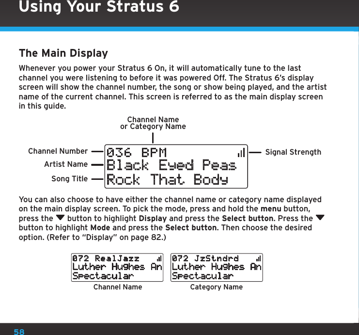 58Using Your Stratus 6The Main DisplayWhenever you power your Stratus 6 On, it will automatically tune to the last channel you were listening to before it was powered Off. The Stratus 6’s display screen will show the channel number, the song or show being played, and the artist name of the current channel. This screen is referred to as the main display screen in this guide.You can also choose to have either the channel name or category name displayed on the main display screen. To pick the mode, press and hold the menu button, press the   button to highlight Display and press the Select button. Press the   button to highlight Mode and press the Select button. Then choose the desired option. (Refer to “Display” on page 82.)Signal StrengthChannel Nameor Category NameBlack Eyed PeasRock That Body036 BPM Song TitleArtist NameChannel NumberChannel Name Category NameLuther Hughes AnSpectacular072 RealJazzLuther Hughes AnSpectacular072 JzStndrd