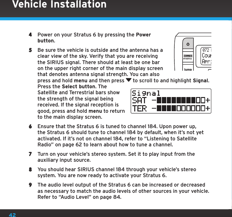 424  Power on your Stratus 6 by pressing the Power button.5  Be sure the vehicle is outside and the antenna has a clear view of the sky. Verify that you are receiving the SIRIUS signal. There should at least be one bar on the upper right corner of the main display screen that denotes antenna signal strength. You can also press and hold menu and then press   to scroll to and highlight Signal. Press the Select button. The Satellite and Terrestrial bars show the strength of the signal being received. If the signal reception is good, press and hold menu to return to the main display screen.6  Ensure that the Stratus 6 is tuned to channel 184. Upon power up, the Stratus 6 should tune to channel 184 by default, when it’s not yet activated. If it’s not on channel 184, refer to “Listening to Satellite Radio” on page 62 to learn about how to tune a channel.7  Turn on your vehicle’s stereo system. Set it to play input from the auxiliary input source.8  You should hear SIRIUS channel 184 through your vehicle’s stereo system. You are now ready to activate your Stratus 6.9  The audio level output of the Stratus 6 can be increased or decreased as necessary to match the audio levels of other sources in your vehicle. Refer to “Audio Level” on page 84.jumpselSignalSAT -          +TER -          +Vehicle Installation