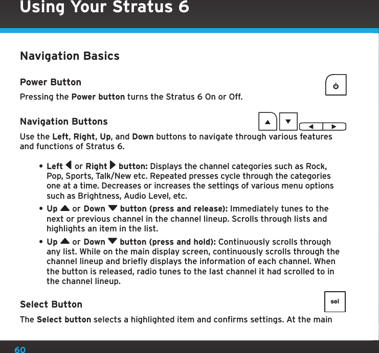 60Navigation BasicsPower ButtonPressing the Power button turns the Stratus 6 On or Off.Navigation ButtonsUse the Left, Right, Up, and Down buttons to navigate through various features and functions of Stratus 6.• Left   or Right   button: Displays the channel categories such as Rock, Pop, Sports, Talk/New etc. Repeated presses cycle through the categories one at a time. Decreases or increases the settings of various menu options such as Brightness, Audio Level, etc.• Up   or Down   button (press and release): Immediately tunes to the next or previous channel in the channel lineup. Scrolls through lists and highlights an item in the list.• Up   or Down   button (press and hold): Continuously scrolls through any list. While on the main display screen, continuously scrolls through the channel lineup and briefly displays the information of each channel. When the button is released, radio tunes to the last channel it had scrolled to in the channel lineup.Select ButtonThe Select button selects a highlighted item and confirms settings. At the main selUsing Your Stratus 6