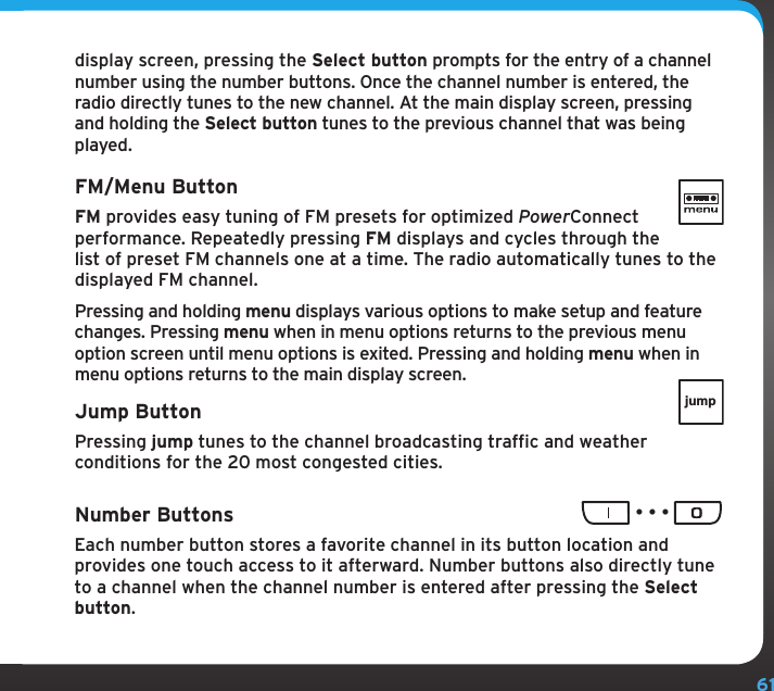 61display screen, pressing the Select button prompts for the entry of a channel number using the number buttons. Once the channel number is entered, the radio directly tunes to the new channel. At the main display screen, pressing and holding the Select button tunes to the previous channel that was being played.FM/Menu ButtonFM provides easy tuning of FM presets for optimized PowerConnect performance. Repeatedly pressing FM displays and cycles through the list of preset FM channels one at a time. The radio automatically tunes to the displayed FM channel.Pressing and holding menu displays various options to make setup and feature changes. Pressing menu when in menu options returns to the previous menu option screen until menu options is exited. Pressing and holding menu when in menu options returns to the main display screen.Jump ButtonPressing jump tunes to the channel broadcasting traffic and weather conditions for the 20 most congested cities.Number Buttons Each number button stores a favorite channel in its button location and provides one touch access to it afterward. Number buttons also directly tune to a channel when the channel number is entered after pressing the Select button.jump...