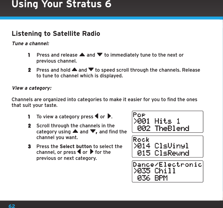 62Using Your Stratus 6Listening to Satellite RadioTune a channel: 1   Press and release   and   to immediately tune to the next or previous channel.2  Press and hold   and   to speed scroll through the channels. Release to tune to channel which is displayed.View a category:Channels are organized into categories to make it easier for you to find the ones that suit your taste. 1  To view a category press   or  .2  Scroll through the channels in the category using   and  , and find the channel you want.3  Press the Select button to select the channel, or press   or   for the previous or next category. &gt;001 Hits 1 002 TheBlendPop&gt;014 ClsVinyl 015 ClsRewndRock&gt;035 Chill 036 BPMDance/Electronic